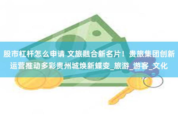 股市杠杆怎么申请 文旅融合新名片！贵旅集团创新运营推动多彩贵州城焕新蝶变_旅游_游客_文化