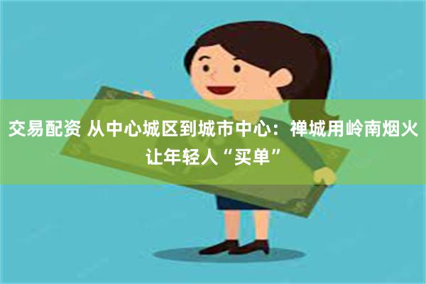 交易配资 从中心城区到城市中心：禅城用岭南烟火让年轻人“买单”