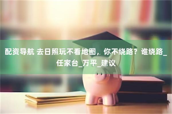 配资导航 去日照玩不看地图，你不绕路？谁绕路_任家台_万平_建议