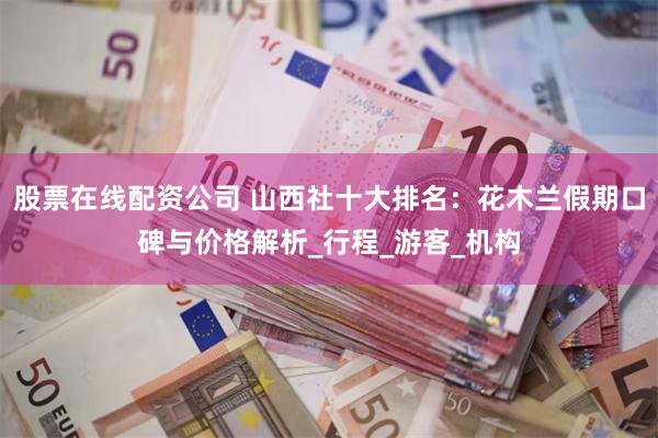 股票在线配资公司 山西社十大排名：花木兰假期口碑与价格解析_行程_游客_机构