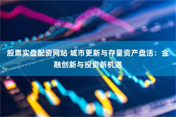 股票实盘配资网站 城市更新与存量资产盘活：金融创新与投资新机遇