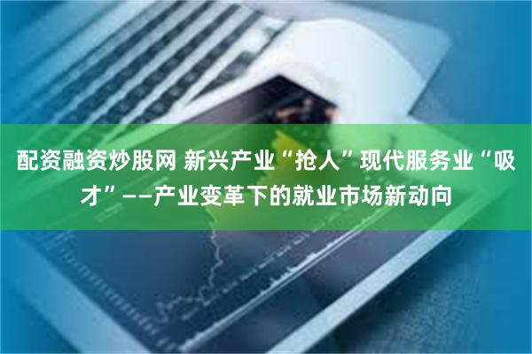 配资融资炒股网 新兴产业“抢人”现代服务业“吸才”——产业变革下的就业市场新动向
