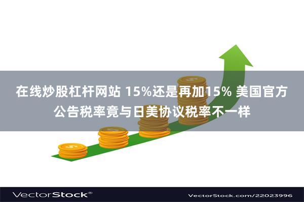 在线炒股杠杆网站 15%还是再加15% 美国官方公告税率竟与日美协议税率不一样
