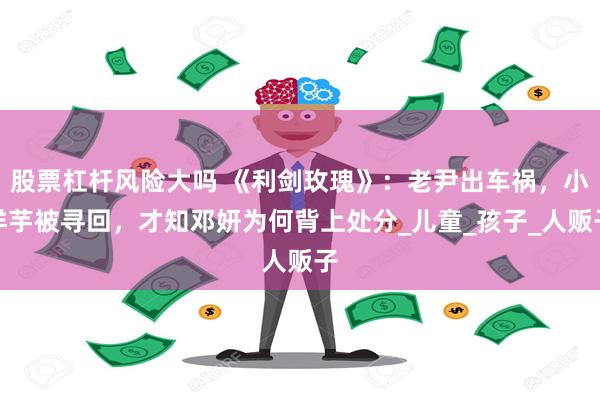 股票杠杆风险大吗 《利剑玫瑰》：老尹出车祸，小洋芋被寻回，才知邓妍为何背上处分_儿童_孩子_人贩子