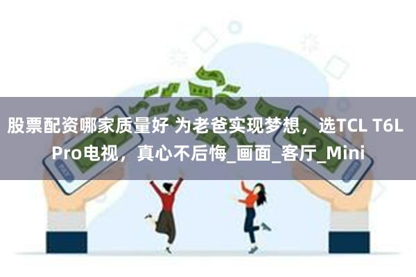 股票配资哪家质量好 为老爸实现梦想，选TCL T6L Pro电视，真心不后悔_画面_客厅_Mini
