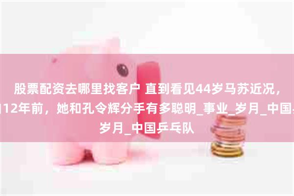 股票配资去哪里找客户 直到看见44岁马苏近况，才明白12年前，她和孔令辉分手有多聪明_事业_岁月_中国乒乓队