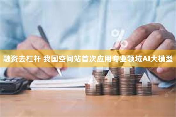 融资去杠杆 我国空间站首次应用专业领域AI大模型