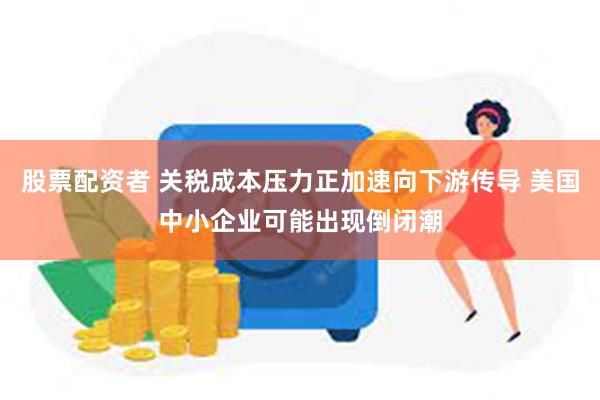 股票配资者 关税成本压力正加速向下游传导 美国中小企业可能出现倒闭潮