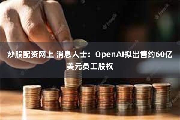 炒股配资网上 消息人士：OpenAI拟出售约60亿美元员工股权