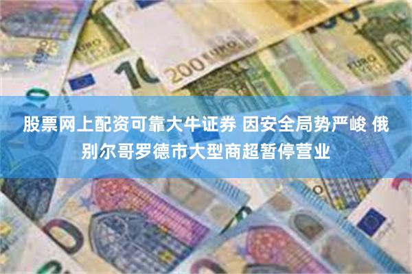 股票网上配资可靠大牛证券 因安全局势严峻 俄别尔哥罗德市大型商超暂停营业