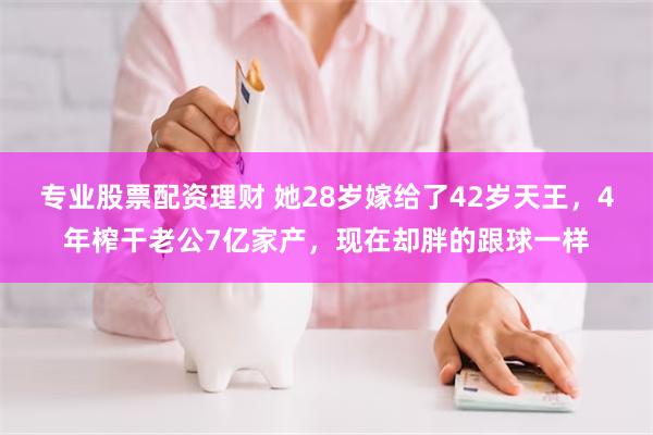 专业股票配资理财 她28岁嫁给了42岁天王，4年榨干老公7亿家产，现在却胖的跟球一样