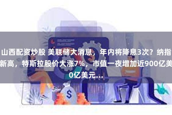 山西配资炒股 美联储大消息，年内将降息3次？纳指历史新高，特斯拉股价大涨7%，市值一夜增加近900亿美元...