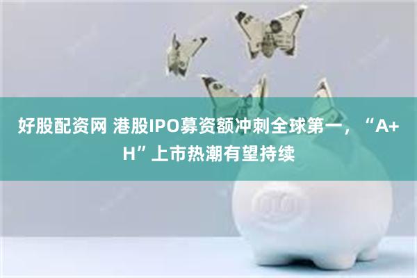 好股配资网 港股IPO募资额冲刺全球第一，“A+H”上市热潮有望持续