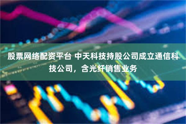 股票网络配资平台 中天科技持股公司成立通信科技公司，含光纤销售业务